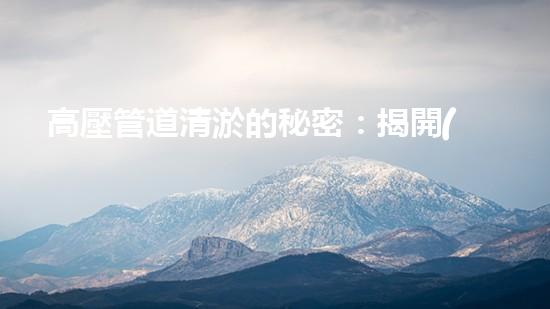 高壓管道清淤的秘密：揭開(kāi)清淤工程背后的技術(shù)奧秘！